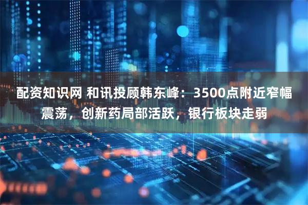配资知识网 和讯投顾韩东峰：3500点附近窄幅震荡，创新药局部活跃，银行板块走弱