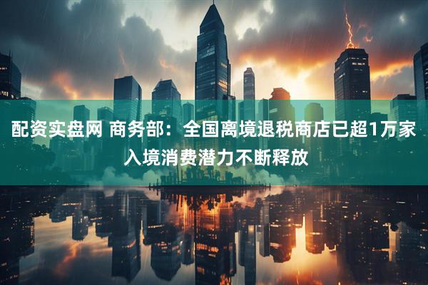 配资实盘网 商务部：全国离境退税商店已超1万家 入境消费潜力不断释放