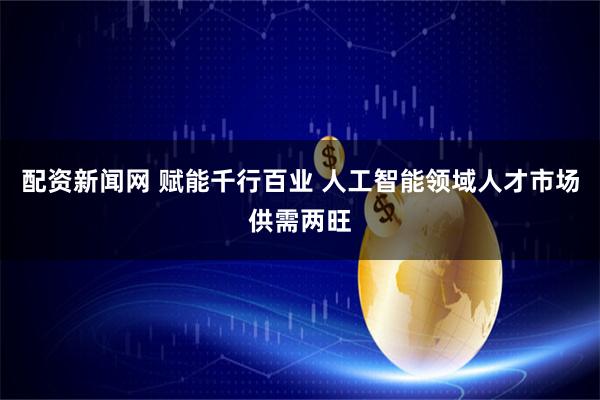 配资新闻网 赋能千行百业 人工智能领域人才市场供需两旺