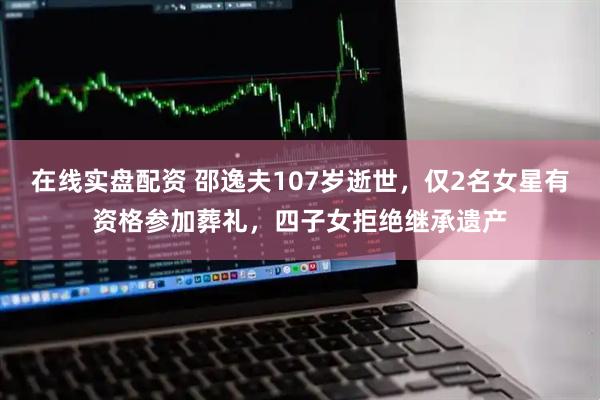 在线实盘配资 邵逸夫107岁逝世，仅2名女星有资格参加葬礼，四子女拒绝继承遗产