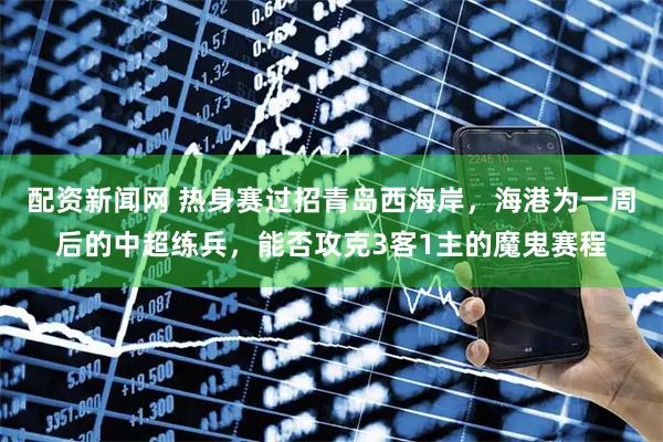 配资新闻网 热身赛过招青岛西海岸，海港为一周后的中超练兵，能否攻克3客1主的魔鬼赛程